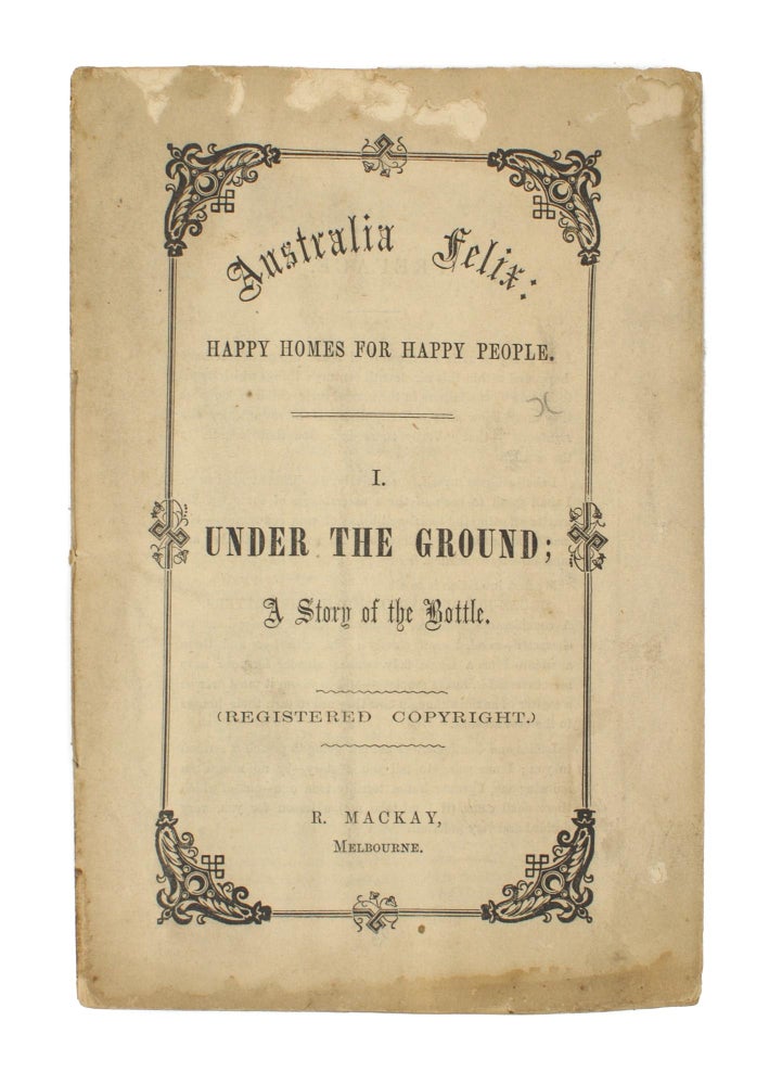 Item #105993 Australia Felix. Happy Homes for Happy People. 1. Under the Ground; A Story of the Bottle. (Registered Copyright.) R. Mackay, Melbourne. [cover title]. R. MACKAY.