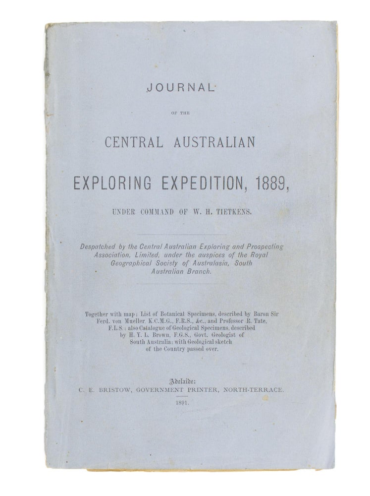 Item #114267 Journal of the Central Australian Exploring Expedition, 1889, under command of W.H. Tietkens. Despatched by the Central Australian Exploring and Prospecting Association, Limited, under the Auspices of the Royal Geographical Society of Australasia, South Australian Branch. Together with Map; List of Botanical Specimens, described by Baron Sir Ferd. von Mueller...; also Catalogue of Geological Specimens, described by H.Y.L. Brown ... with Geological Sketch of the Country passed over. W. H. TIETKENS.