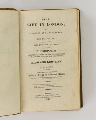 Real Life in London, or, the Rambles and Adventures of Bob Tallyho, Esq. and his Cousin, the Hon. Tom. Dashall, through the Metropolis; exhibiting a Living Picture of Fashionable Characters, Manners, and Amusements in High and Low Life. By an Amateur. Embellished and illustrated with a Series of Coloured Prints, designed and engraved by Messrs. Alken, Dighton, Rowlandson, &c