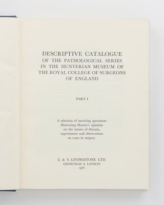 Descriptive Catalogue of the Pathological Series in the Hunterian Museum of the Royal College of Surgeons of England. A selection of surviving specimens illustrating Hunter's opinions on the nature of diseases, experiments and observations on cases in surgery. Part I [and] Part II