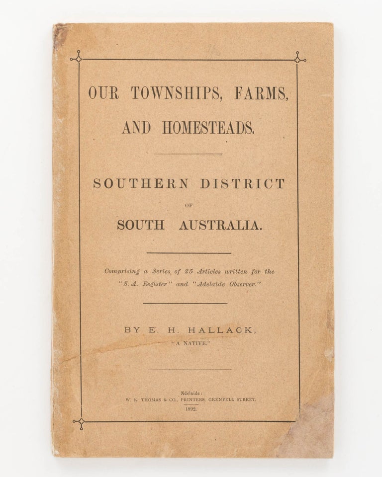 Item #125955 Our Townships, Farms and Homesteads. Southern District of South Australia. Comprising a Series of 25 Articles written for the 'SA Register' and 'Adelaide Observer'. E. H. HALLACK, 'A Native'.