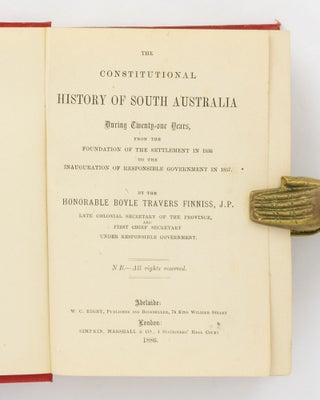 The Constitutional History of South Australia during Twenty-one Years from the Foundation of the Settlement in 1836 to the Inauguration of Responsible Government in 1857. By the Honorable Boyle Travers Finniss JP, late Colonial Secretary of the Province, and First Chief Secretary under Responsible Government