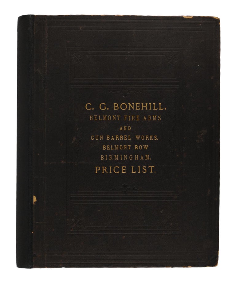 Item #51641 C.G. Bonehill, Belmont Fire-Arms and Gun Barrel Works, Belmont Row, Birmingham ... Manufacturer of all kinds of Sporting and Military Breech & Muzzle-Loading Shot Guns and Rifles, Pistols, Revolvers ... Hammerless Guns, Single & Double-Barrel Duck Guns, Collectors' Guns, Single and Double-Barrel 'Express' Rifles, Tiger & Elephant Rifles, Cape & other Long Range Rifles, Kangaroo, Rook, Rabbit & Saloon Rifles on every system ... Air Guns, Walking Stick Powder Guns, Alarm Guns ... Gun and Revolver Cases. Gun Covers. Rifle Slings. Cartridge Bags and Belts. Shot Pouches. Shot Belts. Powder Flasks. Vermin and Game Traps. Glass Ball and Clay Pigeon Traps, and all other kinds of Sporting and Military Accessories. Gunsmiths' Tools ... Daggers. Swords & Bayonets. Sportsmen's Knives. Bowie Knives. Trade Catalogue.
